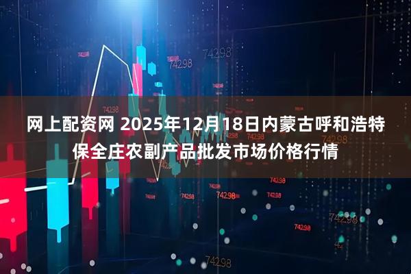 网上配资网 2025年12月18日内蒙古呼和浩特保全庄农副产品批发市场价格行情