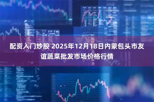 配资入门炒股 2025年12月18日内蒙包头市友谊蔬菜批发市场价格行情