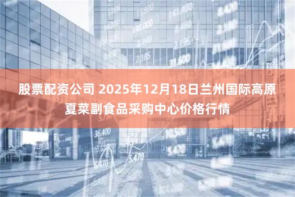 股票配资公司 2025年12月18日兰州国际高原夏菜副食品采购中心价格行情
