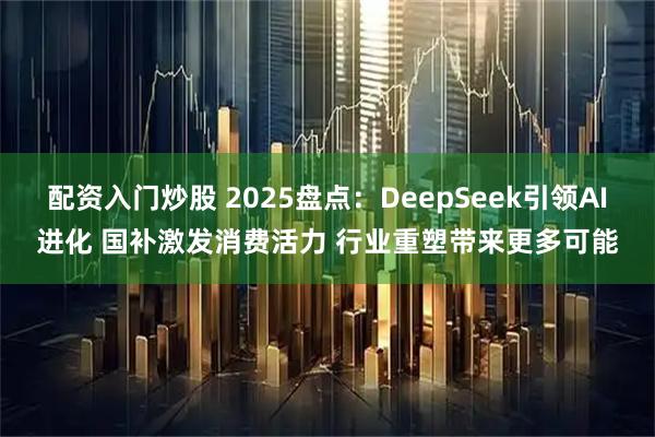 配资入门炒股 2025盘点：DeepSeek引领AI进化 国补激发消费活力 行业重塑带来更多可能