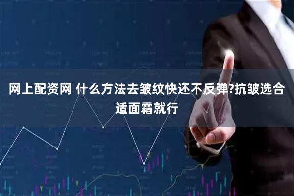网上配资网 什么方法去皱纹快还不反弹?抗皱选合适面霜就行