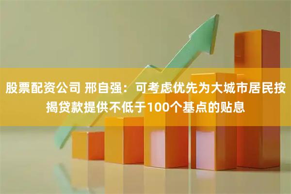 股票配资公司 邢自强：可考虑优先为大城市居民按揭贷款提供不低于100个基点的贴息