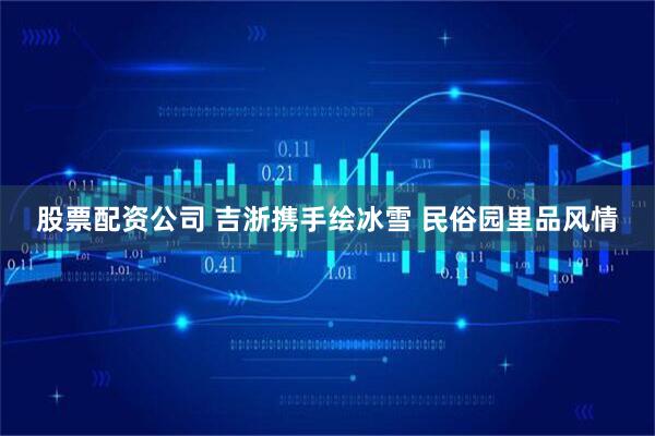 股票配资公司 吉浙携手绘冰雪 民俗园里品风情