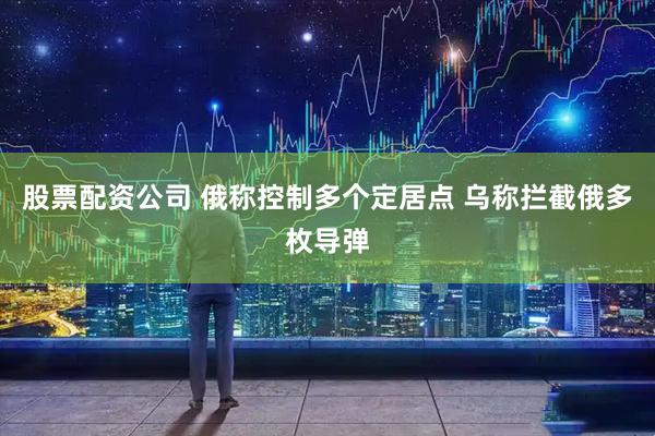 股票配资公司 俄称控制多个定居点 乌称拦截俄多枚导弹