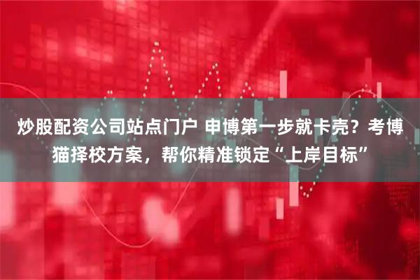 炒股配资公司站点门户 申博第一步就卡壳？考博猫择校方案，帮你精准锁定“上岸目标”