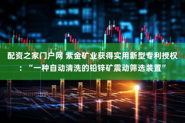 配资之家门户网 紫金矿业获得实用新型专利授权:“一种自动清洗的铅锌矿震动筛选装置”