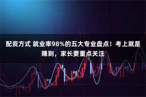 配资方式 就业率98%的五大专业盘点！考上就是赚到，家长要重点关注