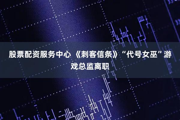 股票配资服务中心 《刺客信条》“代号女巫”游戏总监离职