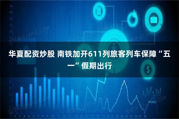 华夏配资炒股 南铁加开611列旅客列车保障“五一”假期出行