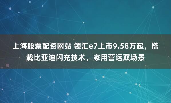 上海股票配资网站 领汇e7上市9.58万起，搭载比亚迪闪充技术，家用营运双场景