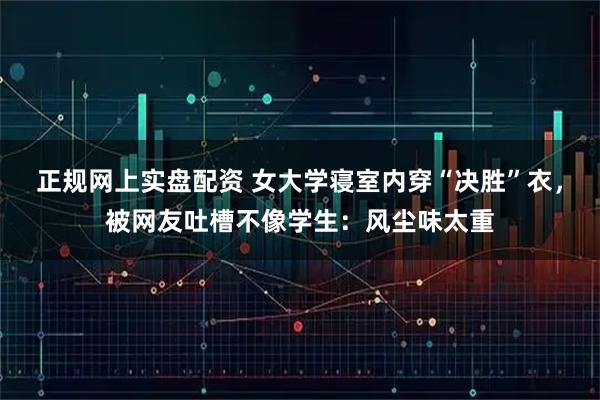 正规网上实盘配资 女大学寝室内穿“决胜”衣，被网友吐槽不像学生：风尘味太重