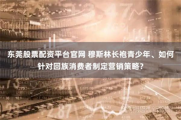 东莞股票配资平台官网 穆斯林长袍青少年、如何针对回族消费者制定营销策略？