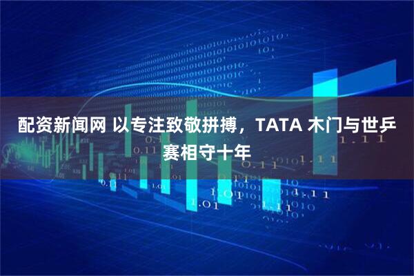 配资新闻网 以专注致敬拼搏，TATA 木门与世乒赛相守十年