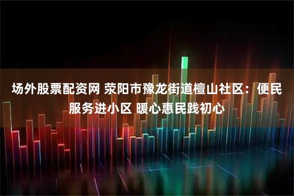 场外股票配资网 荥阳市豫龙街道檀山社区：便民服务进小区 暖心惠民践初心