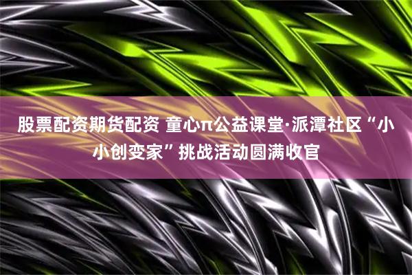 股票配资期货配资 童心π公益课堂·派潭社区“小小创变家”挑战活动圆满收官