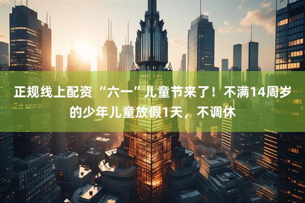 正规线上配资 “六一”儿童节来了！不满14周岁的少年儿童放假1天，不调休
