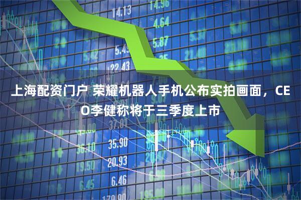 上海配资门户 荣耀机器人手机公布实拍画面，CEO李健称将于三季度上市