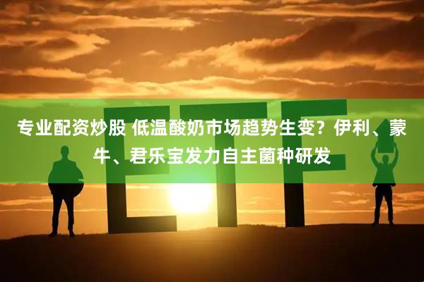 专业配资炒股 低温酸奶市场趋势生变？伊利、蒙牛、君乐宝发力自主菌种研发
