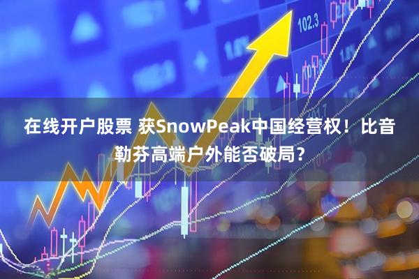 在线开户股票 获SnowPeak中国经营权！比音勒芬高端户外能否破局？