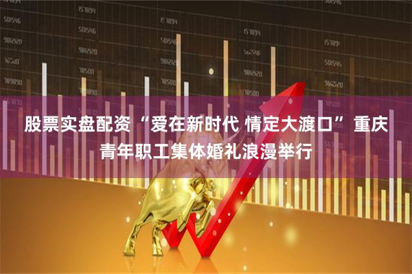 股票实盘配资 “爱在新时代 情定大渡口” 重庆青年职工集体婚礼浪漫举行