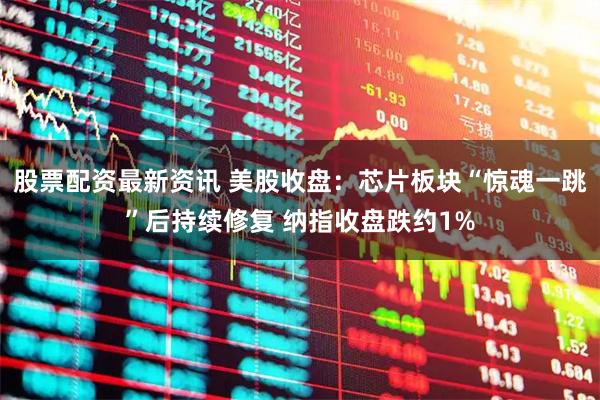 股票配资最新资讯 美股收盘：芯片板块“惊魂一跳”后持续修复 纳指收盘跌约1%