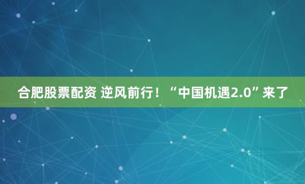 合肥股票配资 逆风前行！“中国机遇2.0”来了