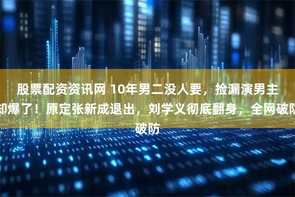 股票配资资讯网 10年男二没人要，捡漏演男主却爆了！原定张新成退出，刘学义彻底翻身，全网破防