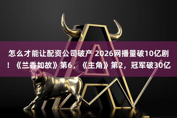 怎么才能让配资公司破产 2026网播量破10亿剧！《兰香如故》第6，《主角》第2，冠军破30亿